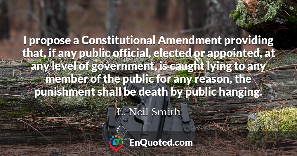 I propose a Constitutional Amendment providing that, if any public official, elected or appointed, at any level of government, is caught lying to any member of the public for any reason, the punishment shall be death by public hanging.