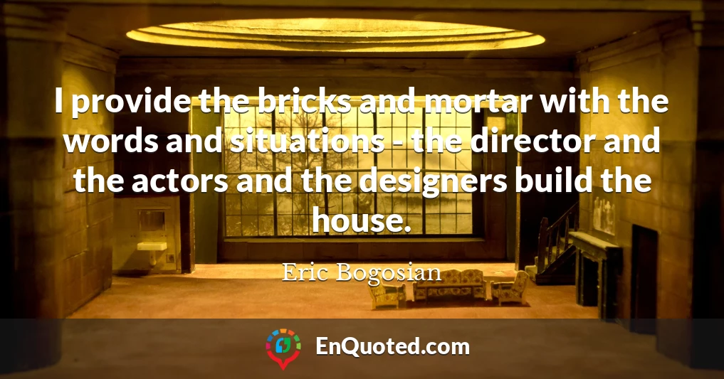 I provide the bricks and mortar with the words and situations - the director and the actors and the designers build the house.