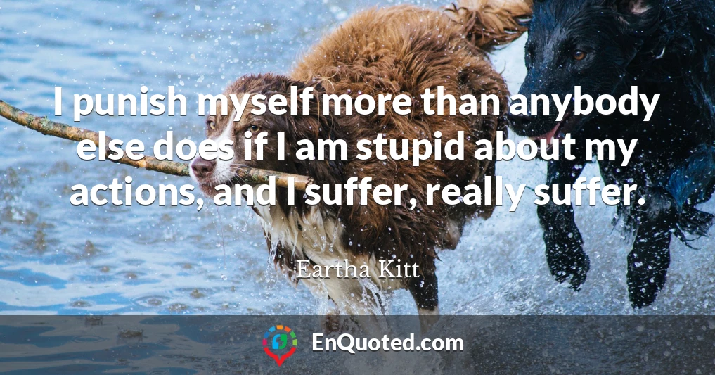 I punish myself more than anybody else does if I am stupid about my actions, and I suffer, really suffer.