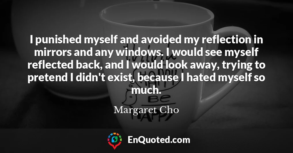 I punished myself and avoided my reflection in mirrors and any windows. I would see myself reflected back, and I would look away, trying to pretend I didn't exist, because I hated myself so much.