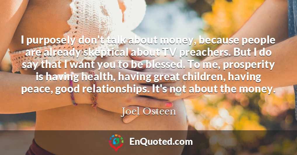 I purposely don't talk about money, because people are already skeptical about TV preachers. But I do say that I want you to be blessed. To me, prosperity is having health, having great children, having peace, good relationships. It's not about the money.