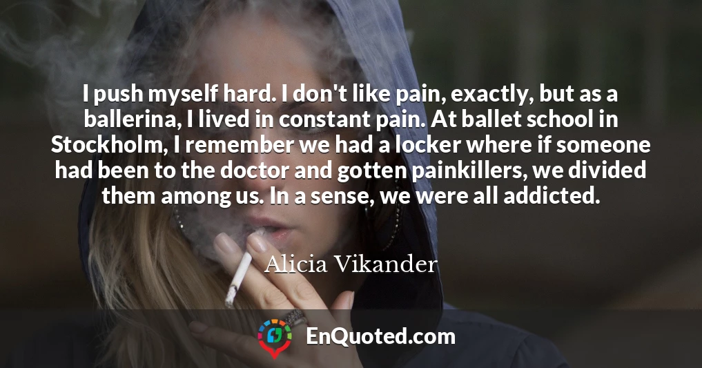 I push myself hard. I don't like pain, exactly, but as a ballerina, I lived in constant pain. At ballet school in Stockholm, I remember we had a locker where if someone had been to the doctor and gotten painkillers, we divided them among us. In a sense, we were all addicted.