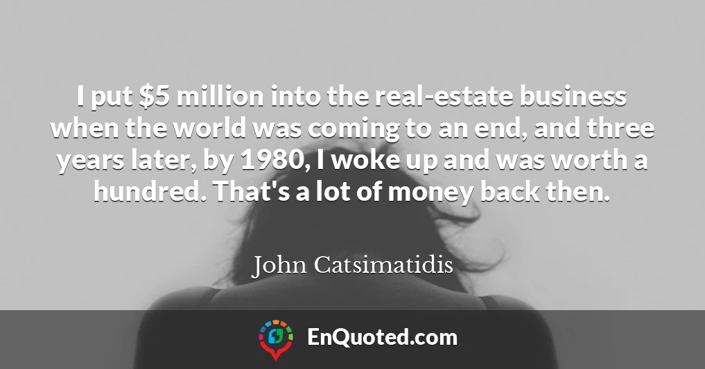I put $5 million into the real-estate business when the world was coming to an end, and three years later, by 1980, I woke up and was worth a hundred. That's a lot of money back then.