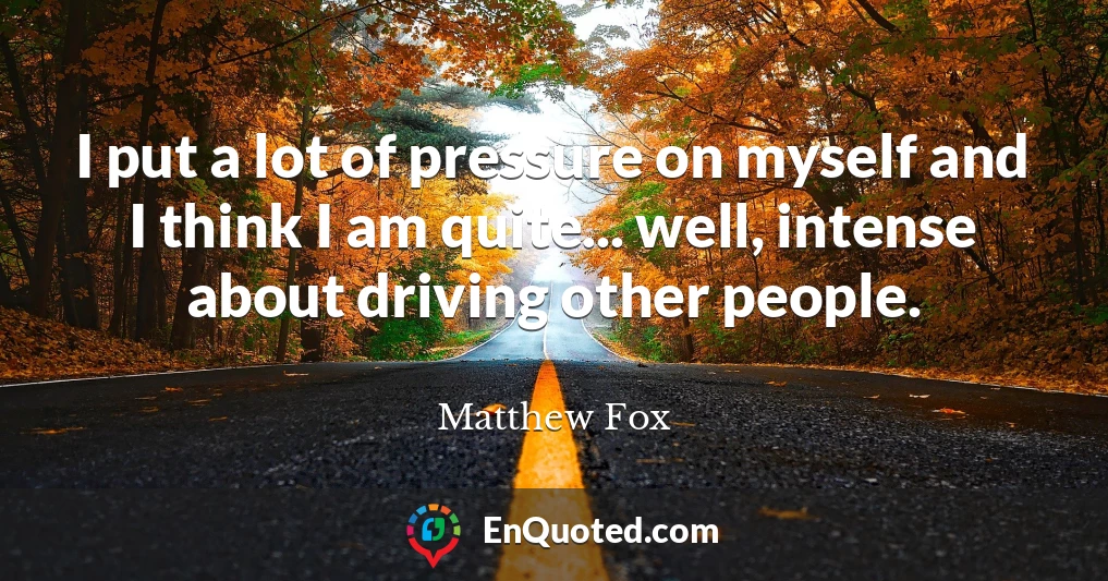 I put a lot of pressure on myself and I think I am quite... well, intense about driving other people.