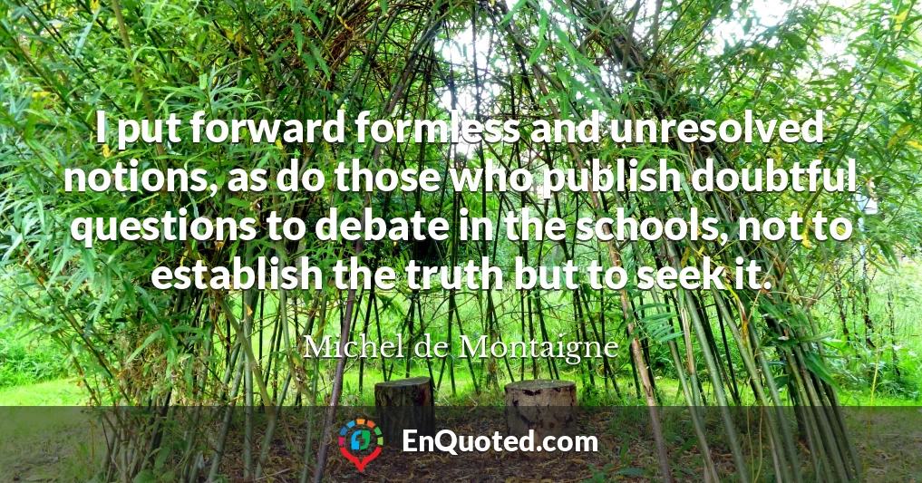 I put forward formless and unresolved notions, as do those who publish doubtful questions to debate in the schools, not to establish the truth but to seek it.