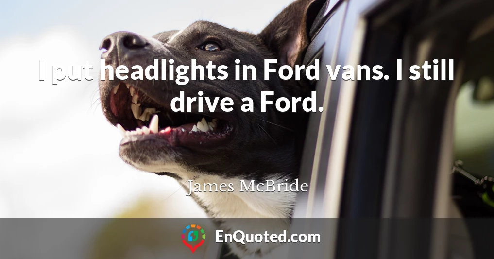 I put headlights in Ford vans. I still drive a Ford.