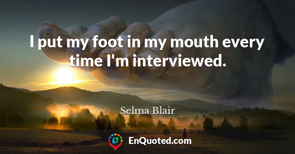 I put my foot in my mouth every time I'm interviewed.