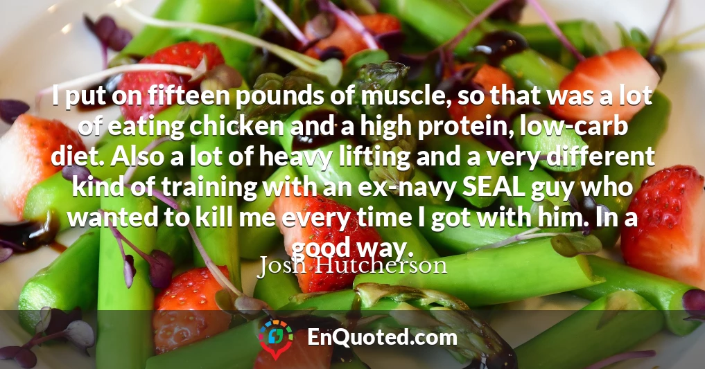 I put on fifteen pounds of muscle, so that was a lot of eating chicken and a high protein, low-carb diet. Also a lot of heavy lifting and a very different kind of training with an ex-navy SEAL guy who wanted to kill me every time I got with him. In a good way.