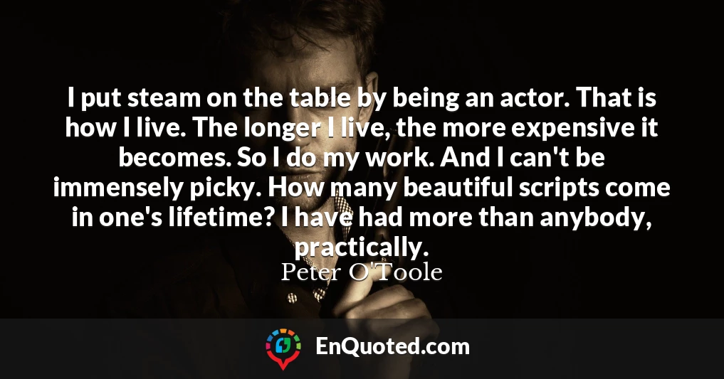 I put steam on the table by being an actor. That is how I live. The longer I live, the more expensive it becomes. So I do my work. And I can't be immensely picky. How many beautiful scripts come in one's lifetime? I have had more than anybody, practically.