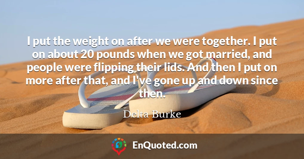 I put the weight on after we were together. I put on about 20 pounds when we got married, and people were flipping their lids. And then I put on more after that, and I've gone up and down since then.