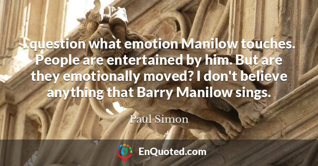 I question what emotion Manilow touches. People are entertained by him. But are they emotionally moved? I don't believe anything that Barry Manilow sings.