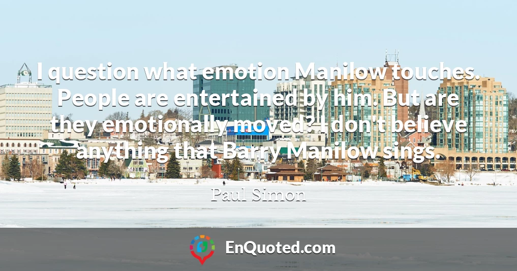 I question what emotion Manilow touches. People are entertained by him. But are they emotionally moved? I don't believe anything that Barry Manilow sings.