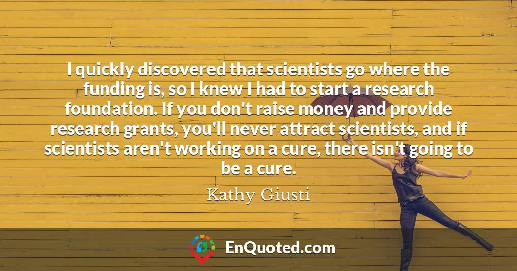 I quickly discovered that scientists go where the funding is, so I knew I had to start a research foundation. If you don't raise money and provide research grants, you'll never attract scientists, and if scientists aren't working on a cure, there isn't going to be a cure.
