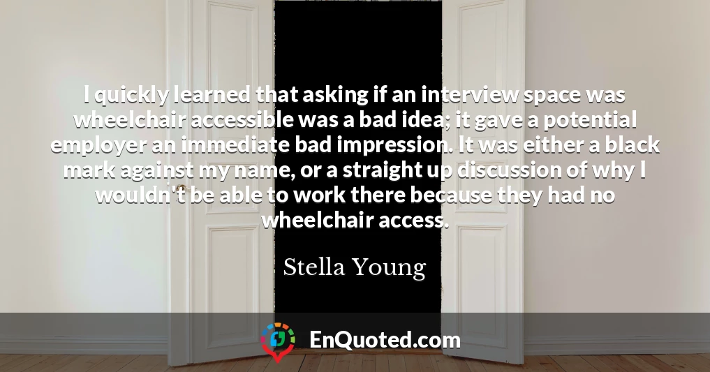 I quickly learned that asking if an interview space was wheelchair accessible was a bad idea; it gave a potential employer an immediate bad impression. It was either a black mark against my name, or a straight up discussion of why I wouldn't be able to work there because they had no wheelchair access.