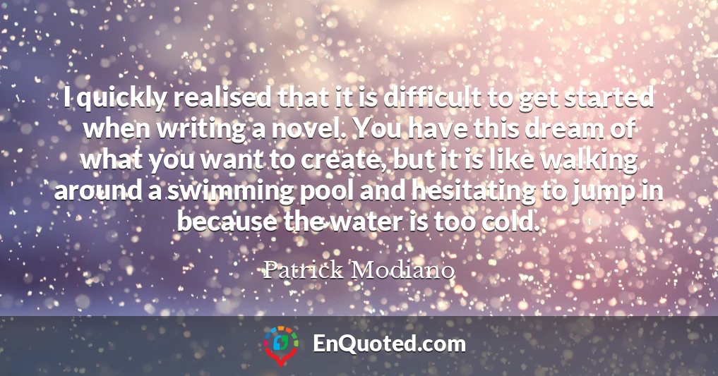 I quickly realised that it is difficult to get started when writing a novel. You have this dream of what you want to create, but it is like walking around a swimming pool and hesitating to jump in because the water is too cold.