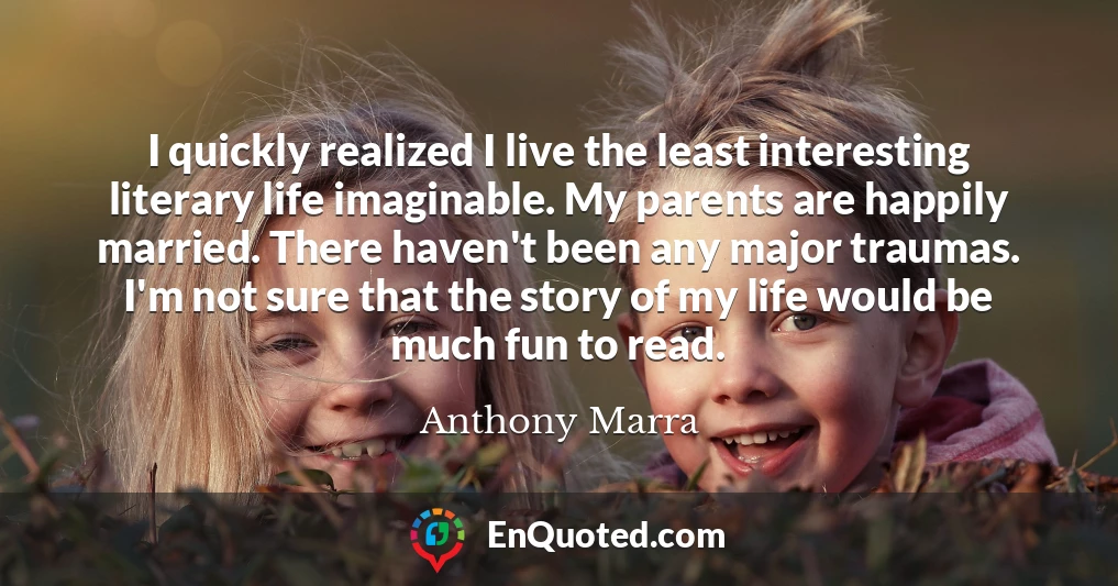 I quickly realized I live the least interesting literary life imaginable. My parents are happily married. There haven't been any major traumas. I'm not sure that the story of my life would be much fun to read.