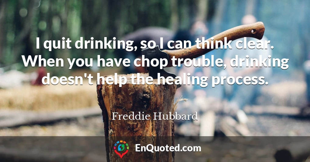 I quit drinking, so I can think clear. When you have chop trouble, drinking doesn't help the healing process.