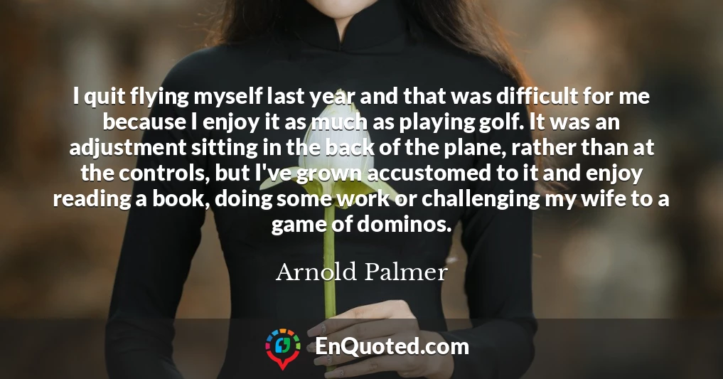 I quit flying myself last year and that was difficult for me because I enjoy it as much as playing golf. It was an adjustment sitting in the back of the plane, rather than at the controls, but I've grown accustomed to it and enjoy reading a book, doing some work or challenging my wife to a game of dominos.