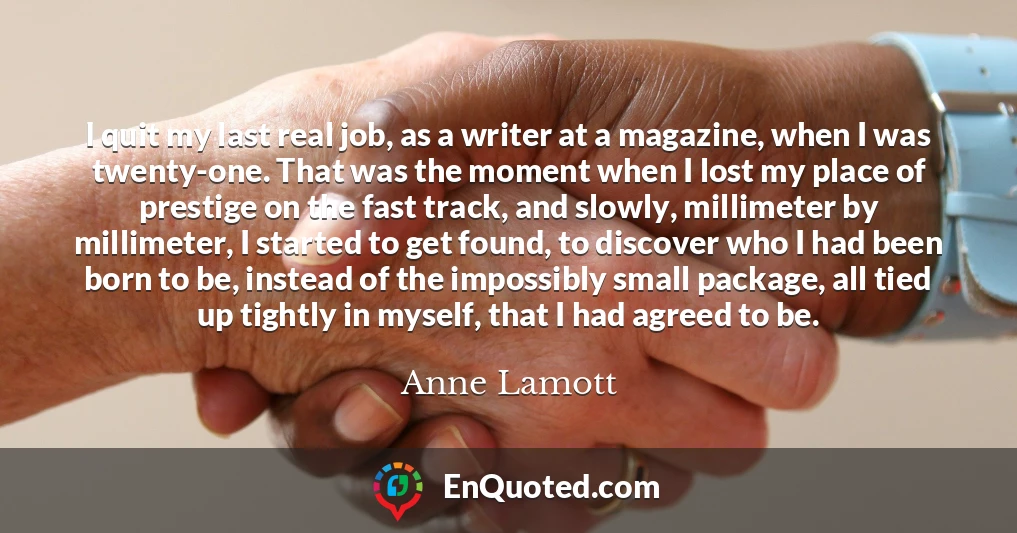 I quit my last real job, as a writer at a magazine, when I was twenty-one. That was the moment when I lost my place of prestige on the fast track, and slowly, millimeter by millimeter, I started to get found, to discover who I had been born to be, instead of the impossibly small package, all tied up tightly in myself, that I had agreed to be.