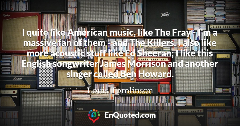 I quite like American music, like The Fray - I'm a massive fan of them - and The Killers. I also like more acoustic stuff like Ed Sheeran; I like this English songwriter James Morrison and another singer called Ben Howard.