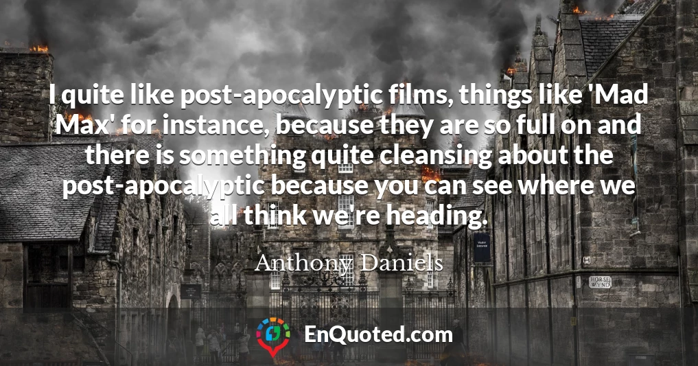 I quite like post-apocalyptic films, things like 'Mad Max' for instance, because they are so full on and there is something quite cleansing about the post-apocalyptic because you can see where we all think we're heading.