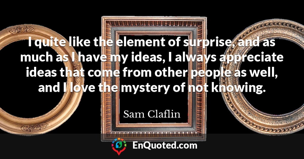 I quite like the element of surprise, and as much as I have my ideas, I always appreciate ideas that come from other people as well, and I love the mystery of not knowing.