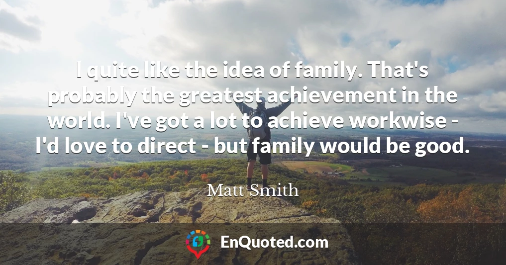 I quite like the idea of family. That's probably the greatest achievement in the world. I've got a lot to achieve workwise - I'd love to direct - but family would be good.