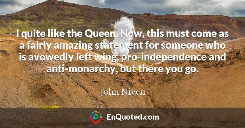 I quite like the Queen. Now, this must come as a fairly amazing statement for someone who is avowedly left wing, pro-independence and anti-monarchy, but there you go.