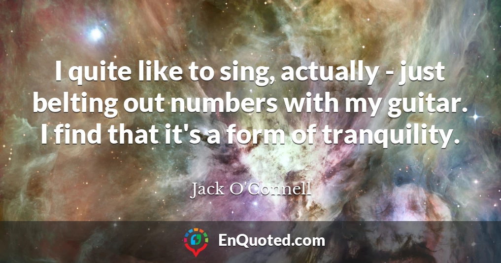 I quite like to sing, actually - just belting out numbers with my guitar. I find that it's a form of tranquility.