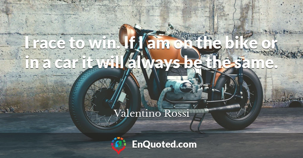 I race to win. If I am on the bike or in a car it will always be the same.