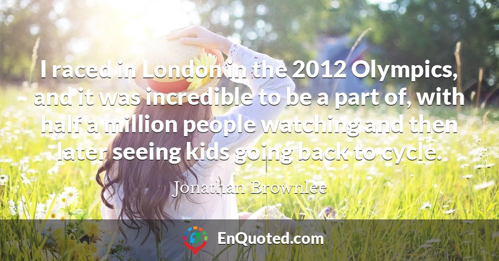 I raced in London in the 2012 Olympics, and it was incredible to be a part of, with half a million people watching and then later seeing kids going back to cycle.