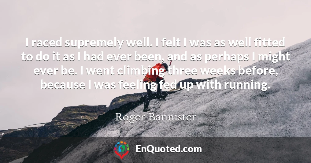 I raced supremely well. I felt I was as well fitted to do it as I had ever been, and as perhaps I might ever be. I went climbing three weeks before, because I was feeling fed up with running.