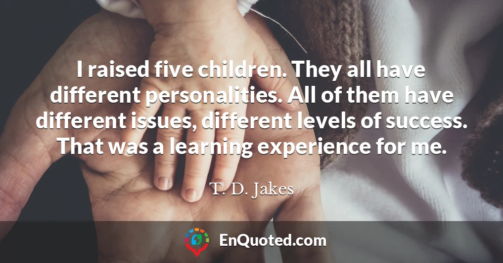 I raised five children. They all have different personalities. All of them have different issues, different levels of success. That was a learning experience for me.