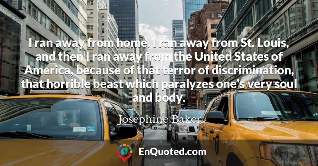 I ran away from home. I ran away from St. Louis, and then I ran away from the United States of America, because of that terror of discrimination, that horrible beast which paralyzes one's very soul and body.