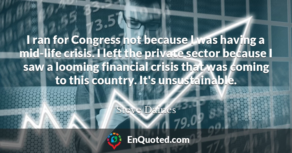 I ran for Congress not because I was having a mid-life crisis. I left the private sector because I saw a looming financial crisis that was coming to this country. It's unsustainable.