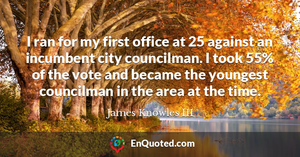 I ran for my first office at 25 against an incumbent city councilman. I took 55% of the vote and became the youngest councilman in the area at the time.