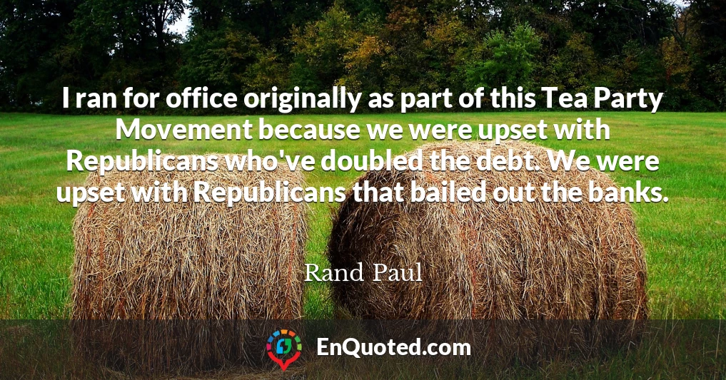 I ran for office originally as part of this Tea Party Movement because we were upset with Republicans who've doubled the debt. We were upset with Republicans that bailed out the banks.