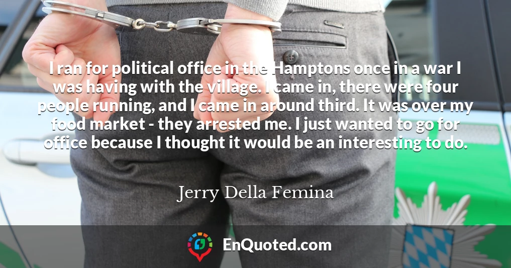 I ran for political office in the Hamptons once in a war I was having with the village. I came in, there were four people running, and I came in around third. It was over my food market - they arrested me. I just wanted to go for office because I thought it would be an interesting to do.