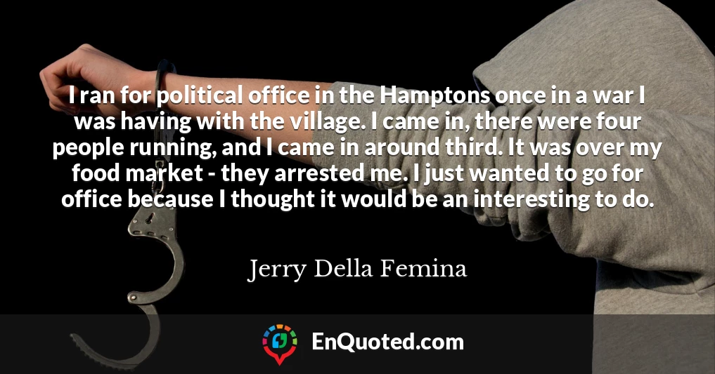 I ran for political office in the Hamptons once in a war I was having with the village. I came in, there were four people running, and I came in around third. It was over my food market - they arrested me. I just wanted to go for office because I thought it would be an interesting to do.