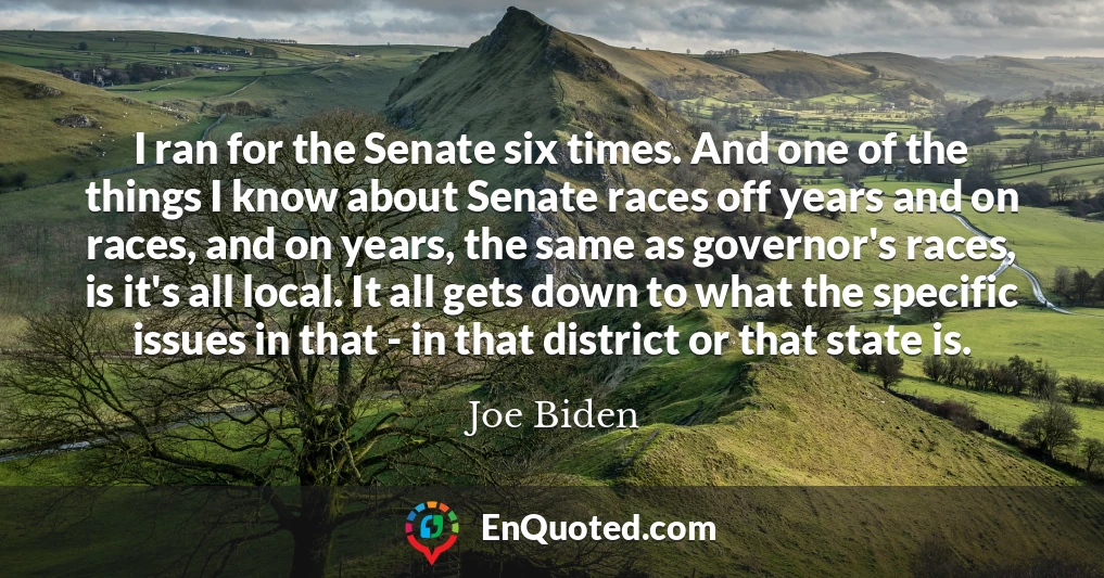 I ran for the Senate six times. And one of the things I know about Senate races off years and on races, and on years, the same as governor's races, is it's all local. It all gets down to what the specific issues in that - in that district or that state is.