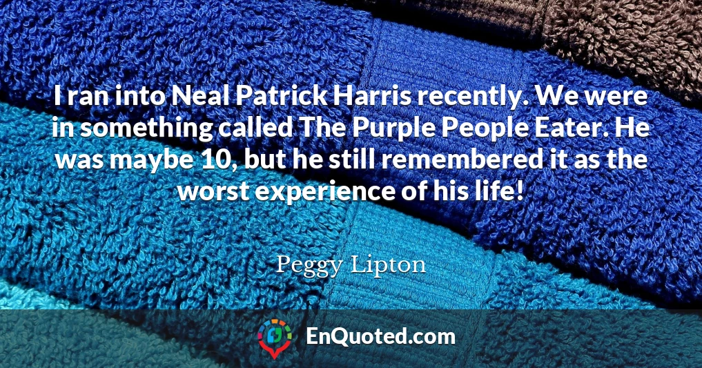 I ran into Neal Patrick Harris recently. We were in something called The Purple People Eater. He was maybe 10, but he still remembered it as the worst experience of his life!