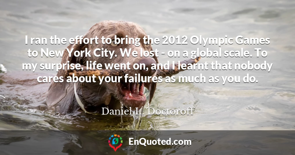 I ran the effort to bring the 2012 Olympic Games to New York City. We lost - on a global scale. To my surprise, life went on, and I learnt that nobody cares about your failures as much as you do.