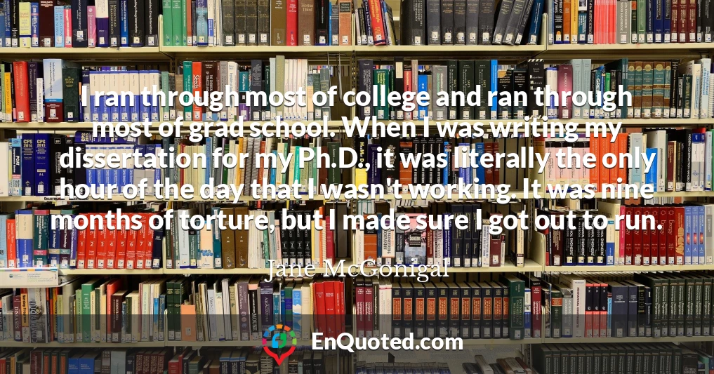 I ran through most of college and ran through most of grad school. When I was writing my dissertation for my Ph.D., it was literally the only hour of the day that I wasn't working. It was nine months of torture, but I made sure I got out to run.