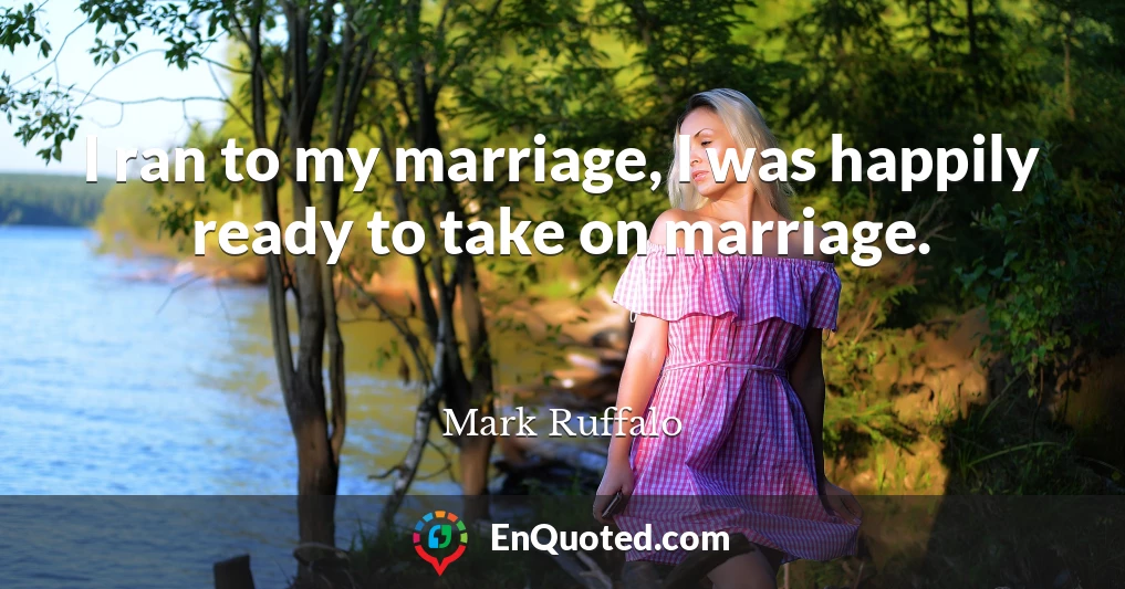 I ran to my marriage, I was happily ready to take on marriage.