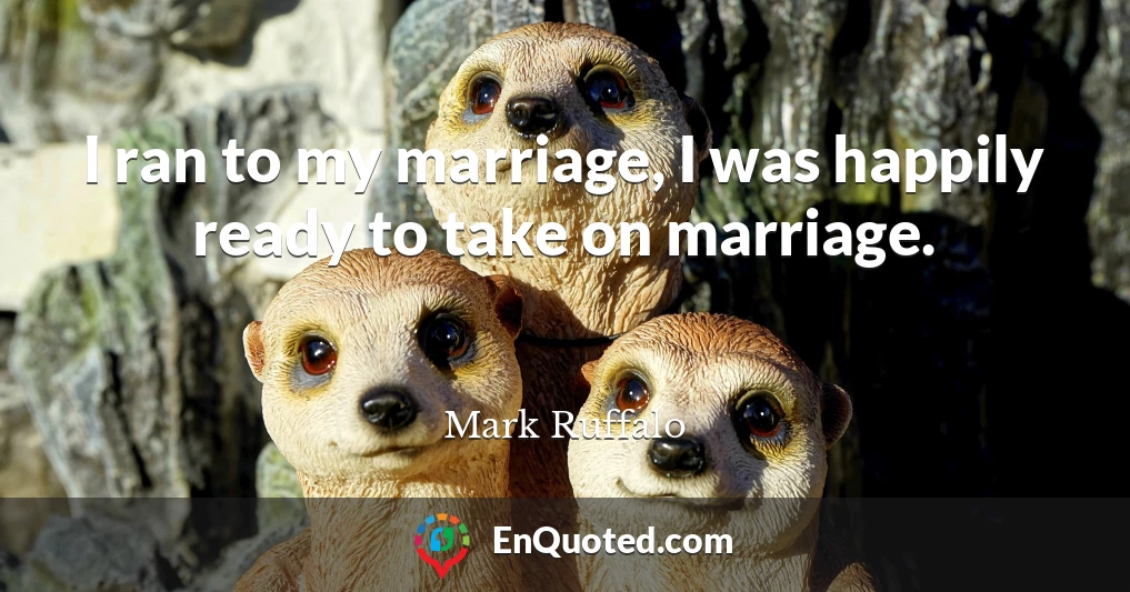 I ran to my marriage, I was happily ready to take on marriage.