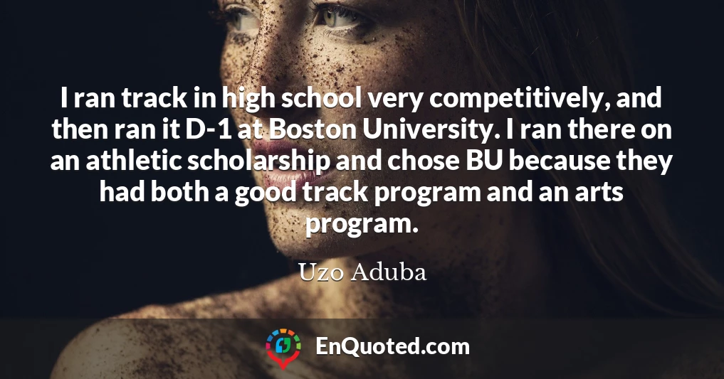 I ran track in high school very competitively, and then ran it D-1 at Boston University. I ran there on an athletic scholarship and chose BU because they had both a good track program and an arts program.