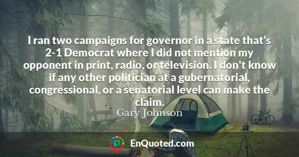 I ran two campaigns for governor in a state that's 2-1 Democrat where I did not mention my opponent in print, radio, or television. I don't know if any other politician at a gubernatorial, congressional, or a senatorial level can make the claim.