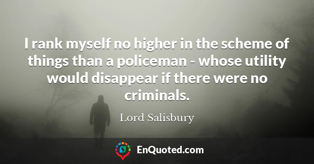 I rank myself no higher in the scheme of things than a policeman - whose utility would disappear if there were no criminals.