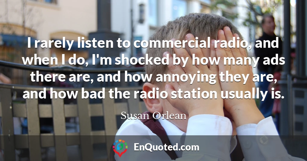 I rarely listen to commercial radio, and when I do, I'm shocked by how many ads there are, and how annoying they are, and how bad the radio station usually is.