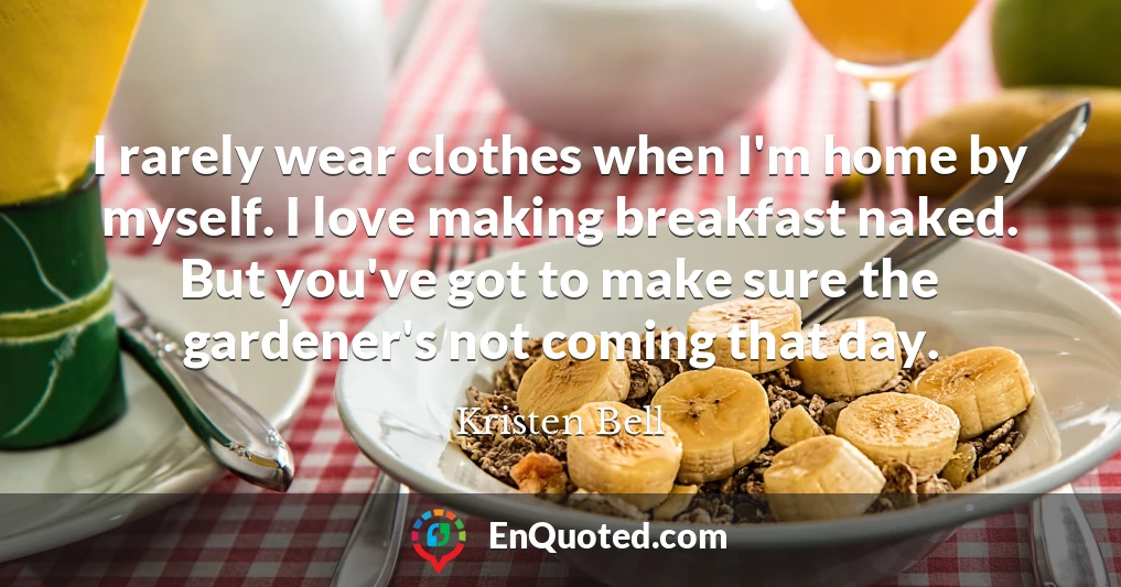 I rarely wear clothes when I'm home by myself. I love making breakfast naked. But you've got to make sure the gardener's not coming that day.